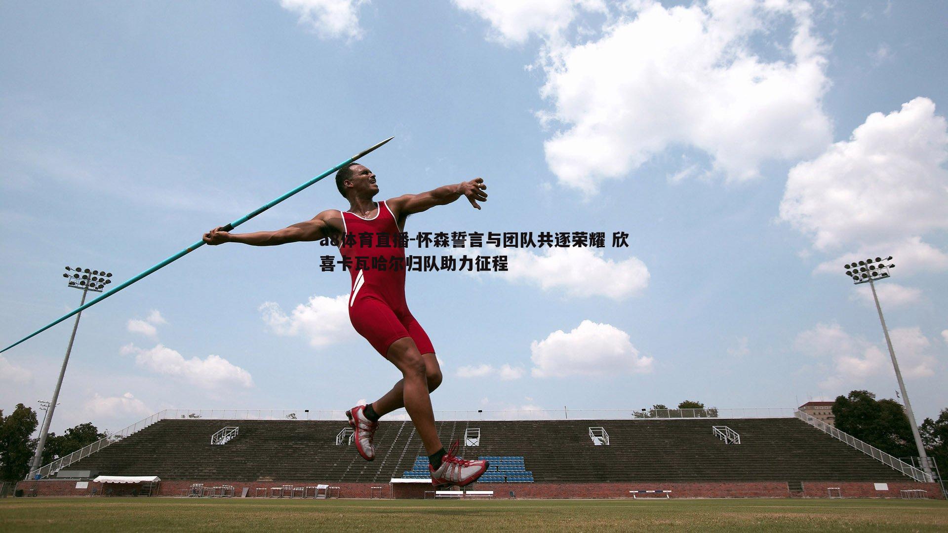 怀森誓言与团队共逐荣耀 欣喜卡瓦哈尔归队助力征程